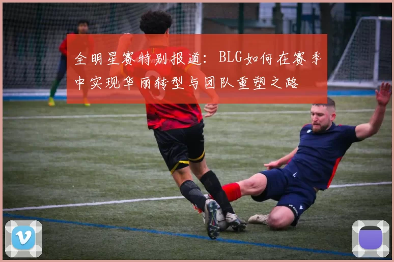 全明星赛特别报道：BLG如何在赛季中实现华丽转型与团队重塑之路