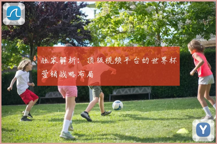 独家解析:顶级视频平台的世界杯营销战略布局