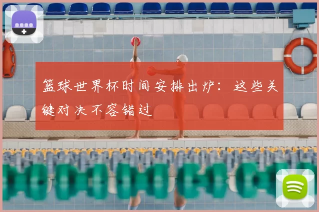 篮球世界杯时间安排出炉:这些关键对决不容错过