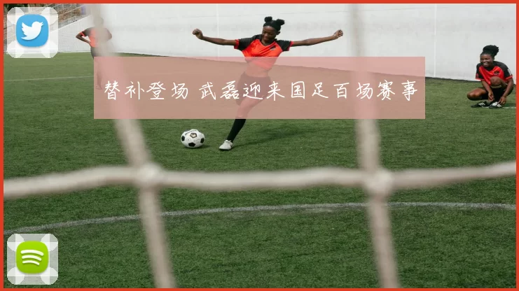替补登场 武磊迎来国足百场赛事