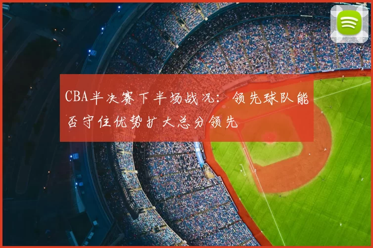 CBA半决赛下半场战况:领先球队能否守住优势扩大总分领先