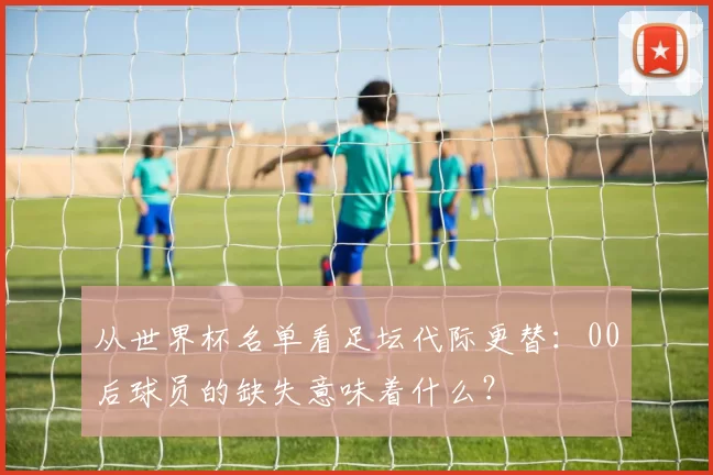 从世界杯名单看足坛代际更替：00后球员的缺失意味着什么？