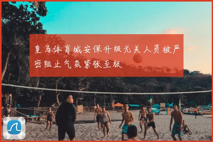 皇马体育城安保升级无关人员被严密阻止气氛紧张至极
