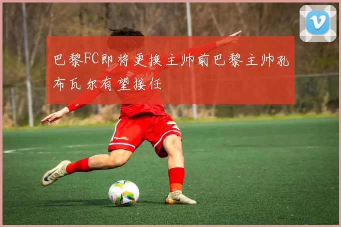 巴黎FC即将更换主帅前巴黎主帅孔布瓦尔有望接任