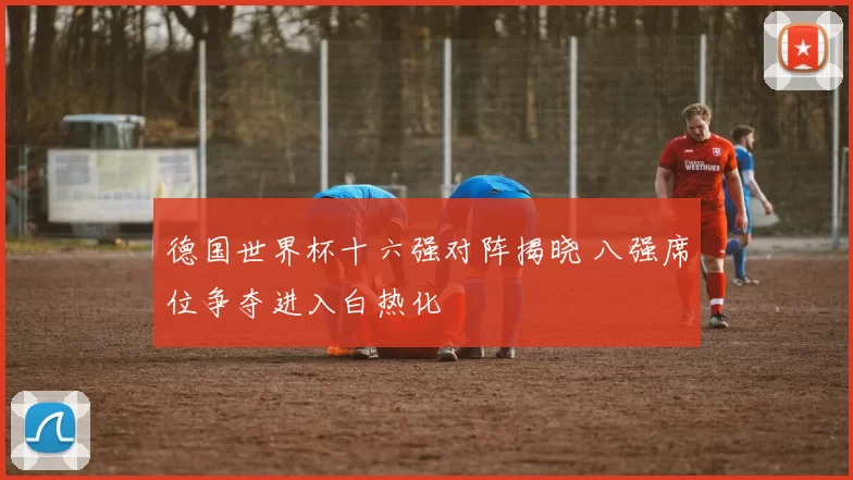 德国世界杯十六强对阵揭晓 八强席位争夺进入白热化