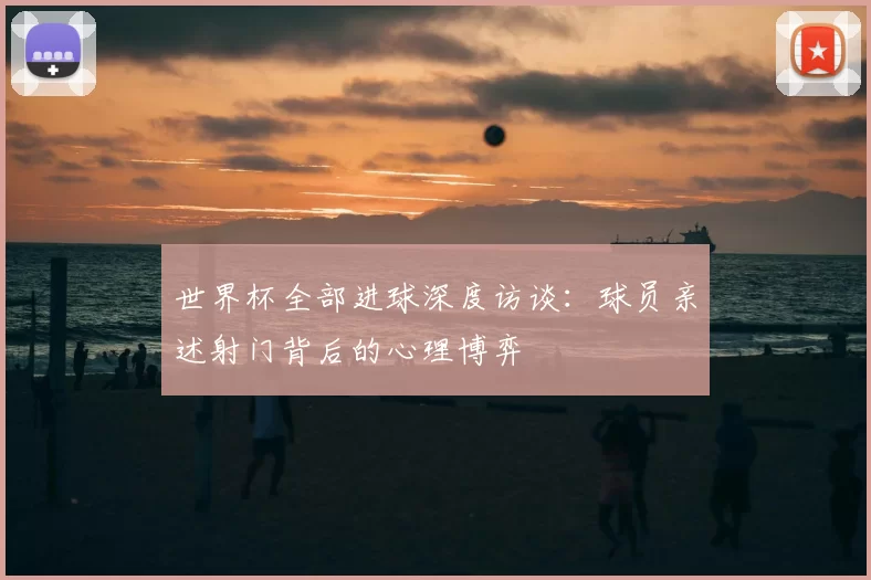 世界杯全部进球深度访谈:球员亲述射门背后的心理博弈