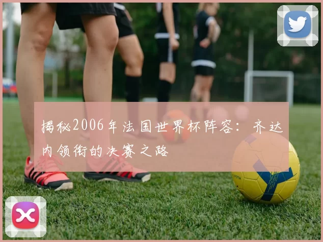 揭秘2006年法国世界杯阵容：齐达内领衔的决赛之路