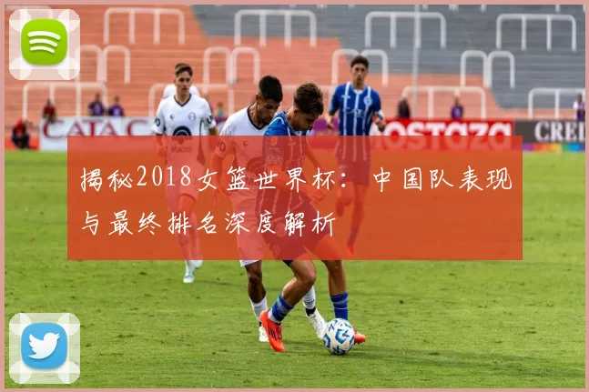 揭秘2018女篮世界杯：中国队表现与最终排名深度解析