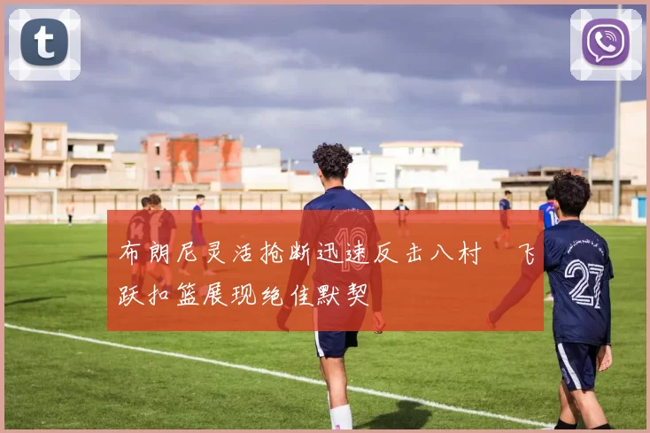 布朗尼灵活抢断迅速反击八村塁飞跃扣篮展现绝佳默契