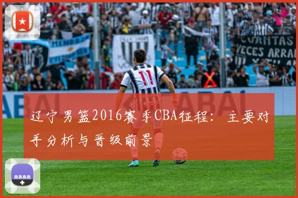 辽宁男篮2016赛季CBA征程:主要对手分析与晋级前景