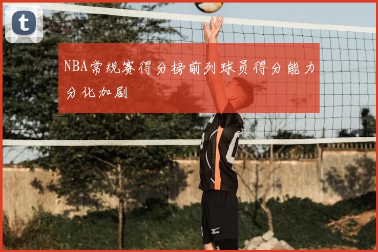 NBA常规赛得分榜前列球员得分能力分化加剧