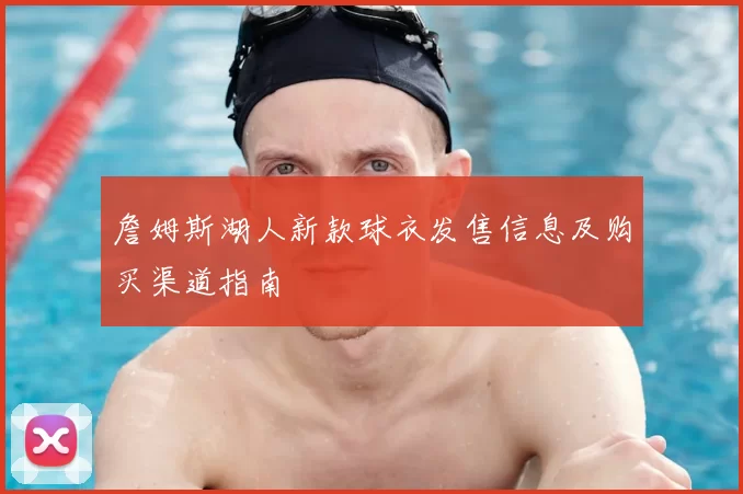 詹姆斯湖人新款球衣发售信息及购买渠道指南