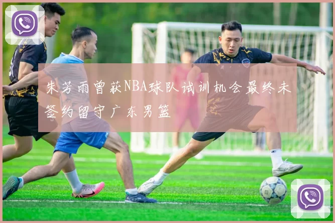 朱芳雨曾获NBA球队试训机会最终未签约留守广东男篮