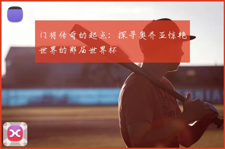 门将传奇的起点:探寻奥乔亚惊艳世界的那届世界杯