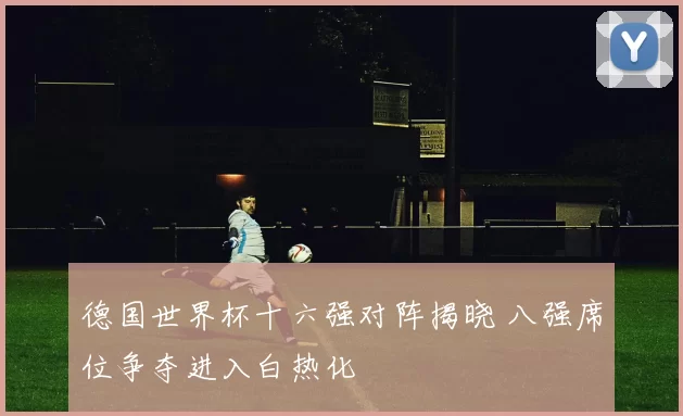 德国世界杯十六强对阵揭晓 八强席位争夺进入白热化