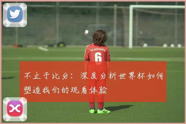 不止于比分:深度分析世界杯如何塑造我们的观看体验