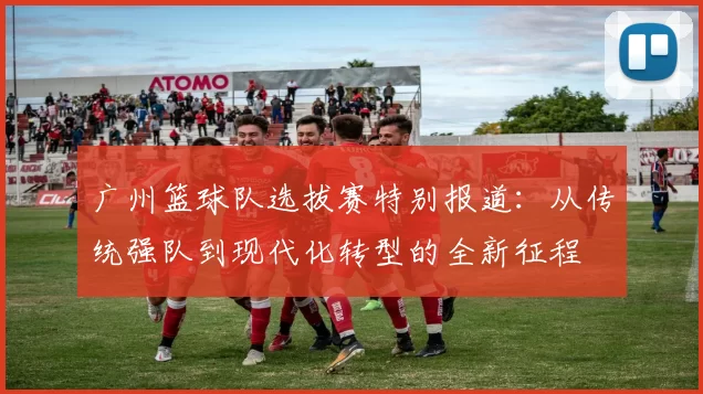 广州篮球队选拔赛特别报道：从传统强队到现代化转型的全新征程