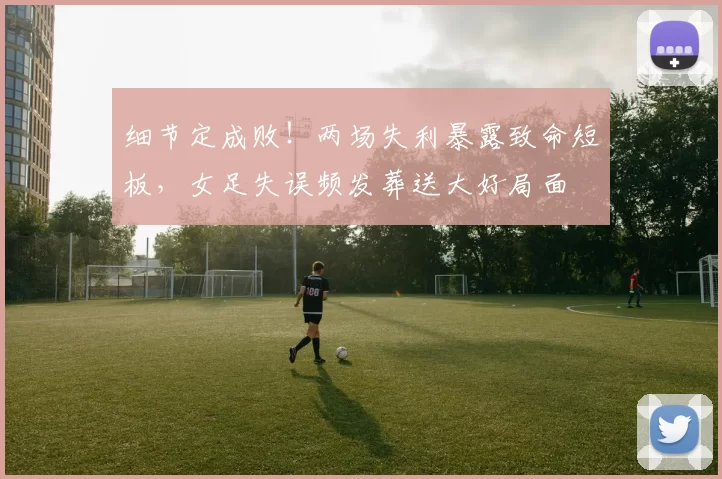 细节定成败!两场失利暴露致命短板,女足失误频发葬送大好局面