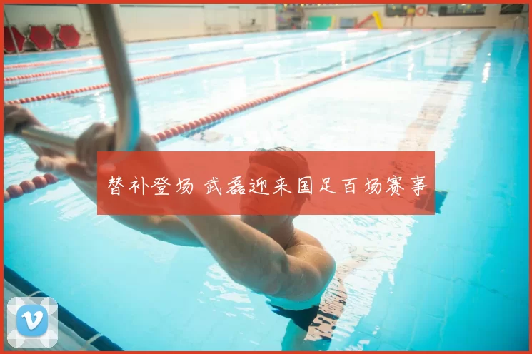 替补登场 武磊迎来国足百场赛事