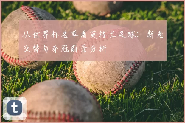 从世界杯名单看英格兰足球:新老交替与夺冠前景分析