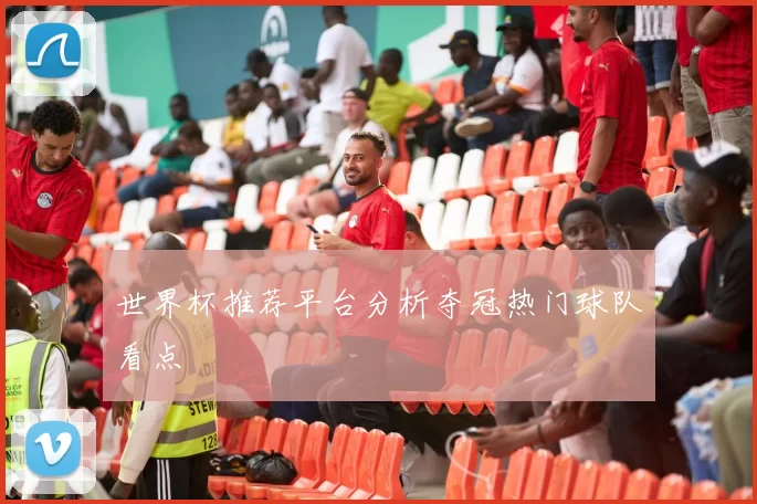 世界杯推荐平台分析夺冠热门球队看点