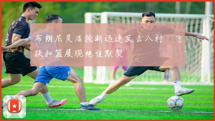 布朗尼灵活抢断迅速反击八村塁飞跃扣篮展现绝佳默契