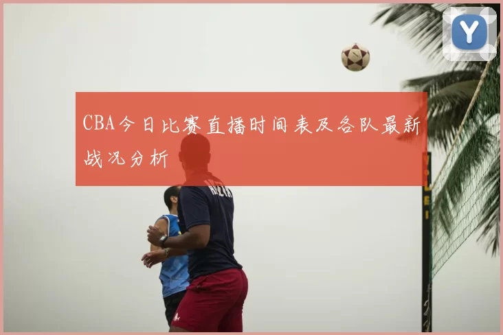 CBA今日比赛直播时间表及各队最新战况分析