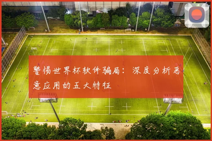 警惕世界杯软件骗局:深度分析恶意应用的五大特征