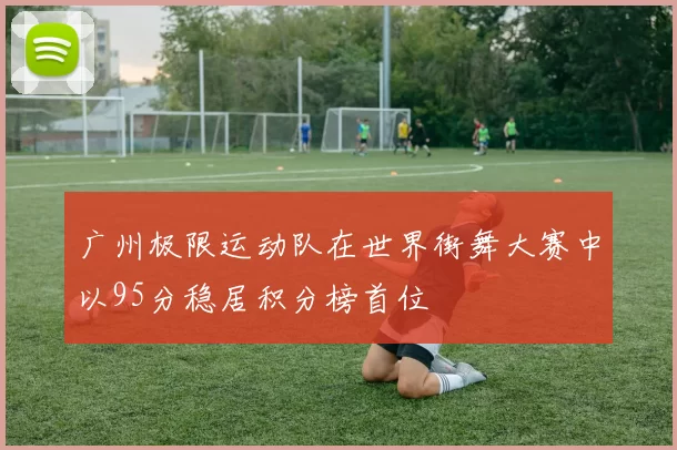 广州极限运动队在世界街舞大赛中以95分稳居积分榜首位
