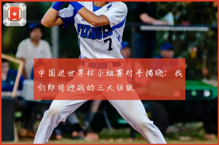 中国进世界杯小组赛对手揭晓:我们即将迎战的三大劲敌