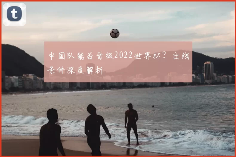 中国队能否晋级2022世界杯?出线条件深度解析