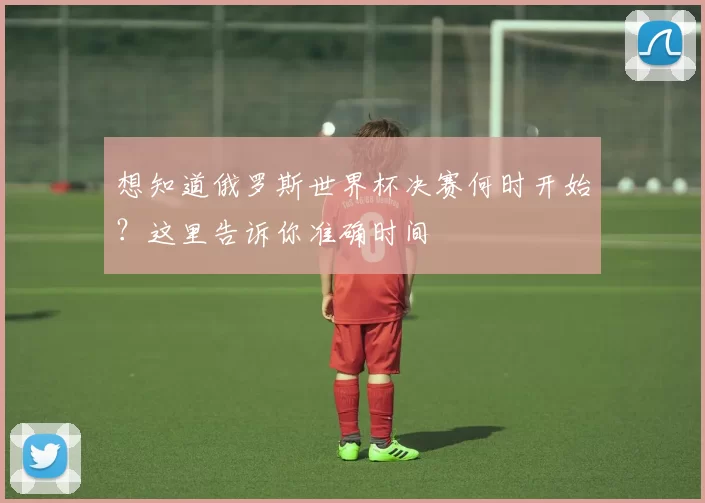 想知道俄罗斯世界杯决赛何时开始？这里告诉你准确时间