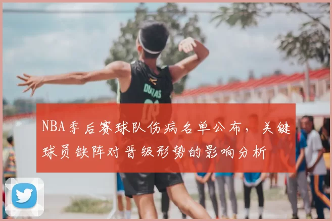 NBA季后赛球队伤病名单公布,关键球员缺阵对晋级形势的影响分析