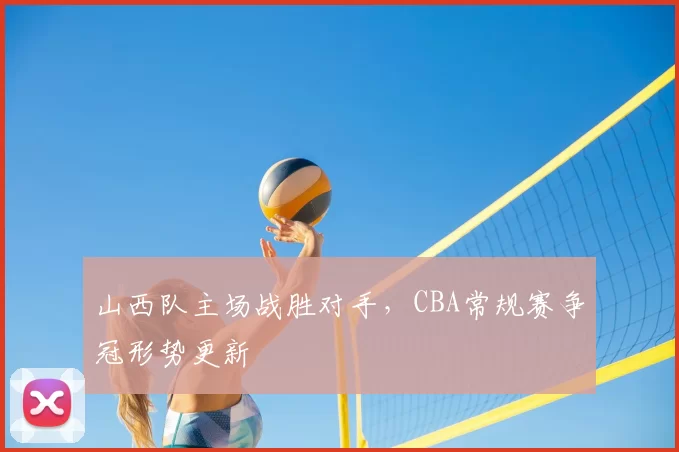 山西队主场战胜对手，CBA常规赛争冠形势更新