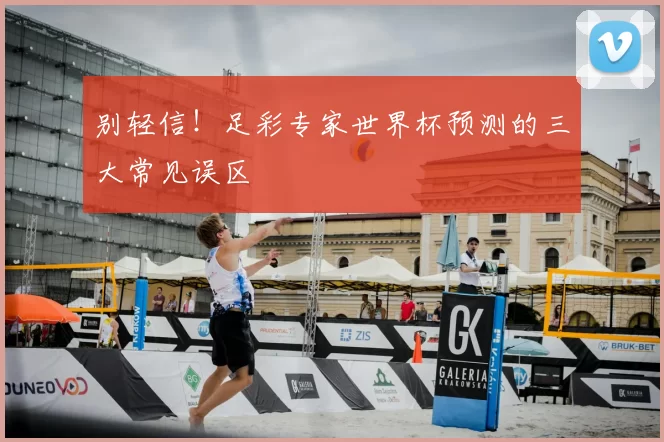 别轻信!足彩专家世界杯预测的三大常见误区