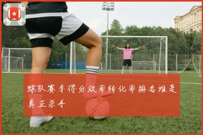 球队赛季得分效率转化率排名谁是真正杀手