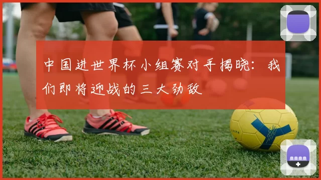 中国进世界杯小组赛对手揭晓:我们即将迎战的三大劲敌