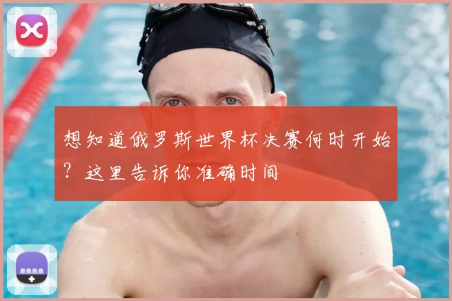 想知道俄罗斯世界杯决赛何时开始？这里告诉你准确时间
