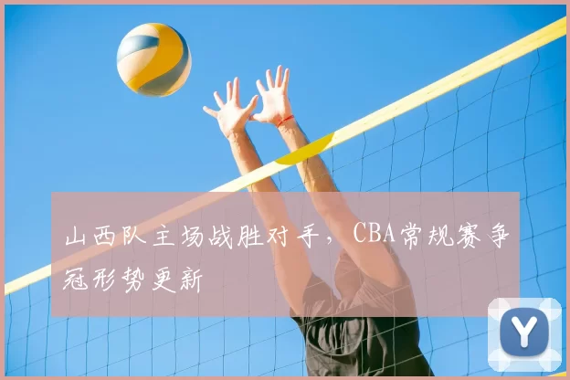 山西队主场战胜对手，CBA常规赛争冠形势更新