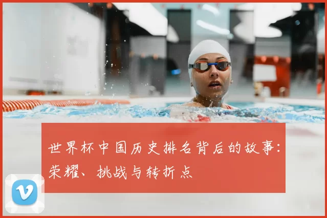 世界杯中国历史排名背后的故事:荣耀、挑战与转折点