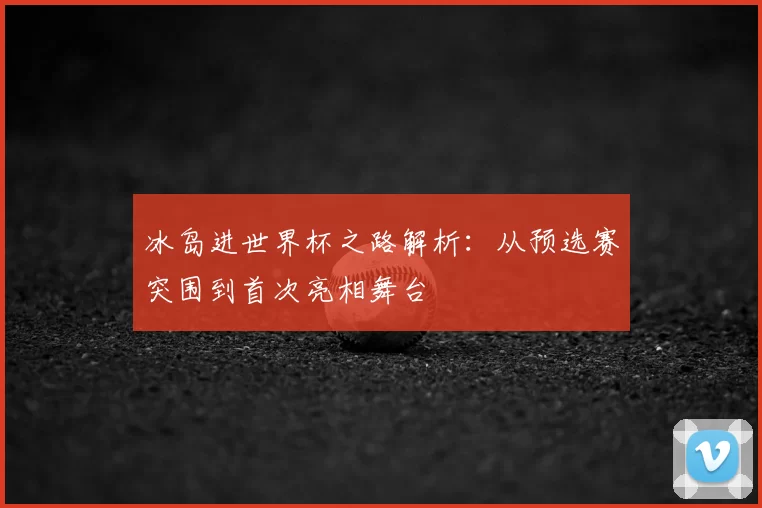 冰岛进世界杯之路解析:从预选赛突围到首次亮相舞台