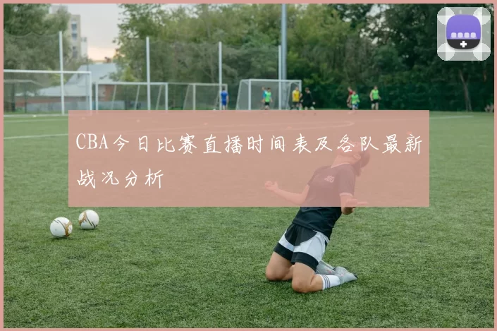 CBA今日比赛直播时间表及各队最新战况分析
