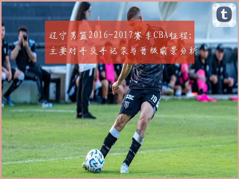 辽宁男篮2016-2017赛季CBA征程:主要对手交手记录与晋级前景分析