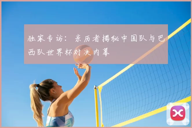 独家专访：亲历者揭秘中国队与巴西队世界杯对决内幕