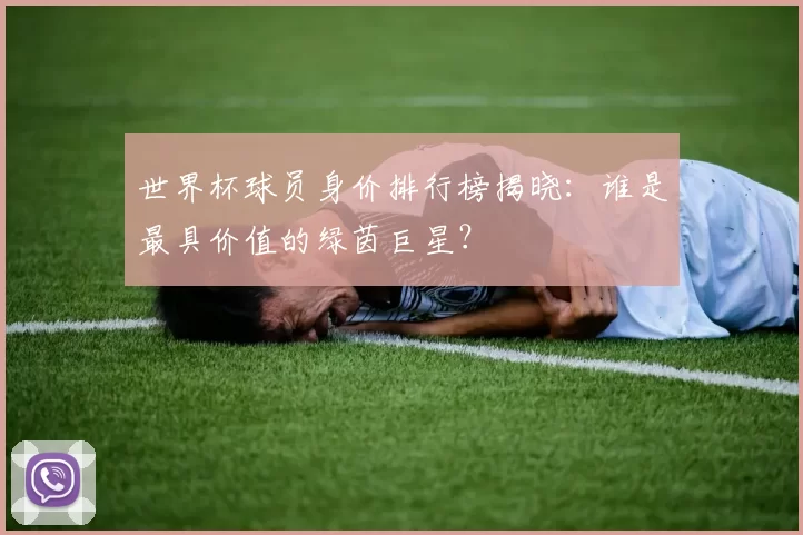世界杯球员身价排行榜揭晓：谁是最具价值的绿茵巨星？