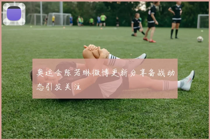 奥运会陈若琳微博更新分享备战动态引发关注