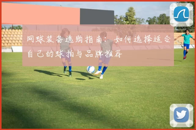 网球装备选购指南:如何选择适合自己的球拍与品牌推荐