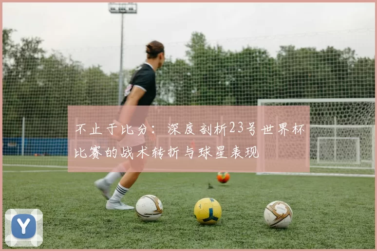 不止于比分:深度剖析23号世界杯比赛的战术转折与球星表现