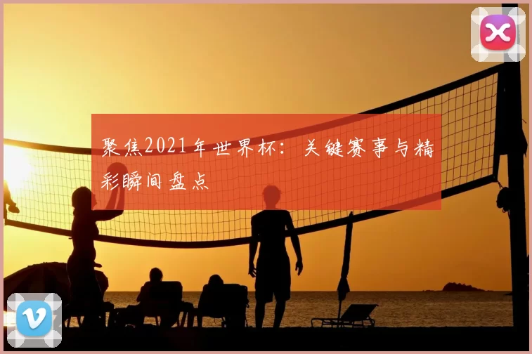 聚焦2021年世界杯:关键赛事与精彩瞬间盘点