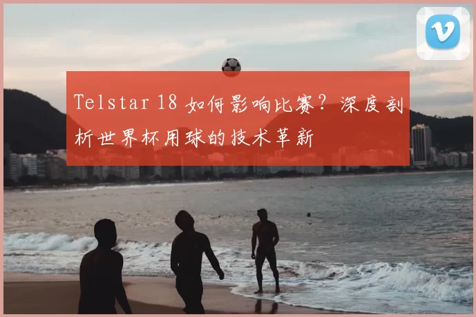 Telstar 18 如何影响比赛？深度剖析世界杯用球的技术革新